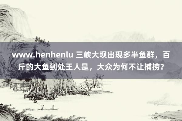 www.henhenlu 三峡大坝出现多半鱼群，百斤的大鱼到处王人是，大众为何不让捕捞？