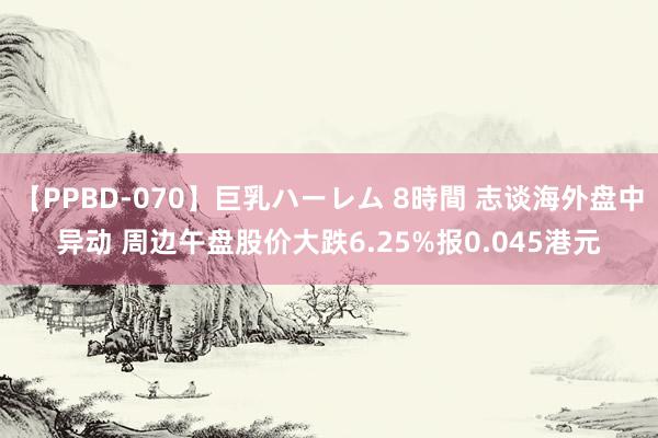 【PPBD-070】巨乳ハーレム 8時間 志谈海外盘中异动 周边午盘股价大跌6.25%报0.045港元