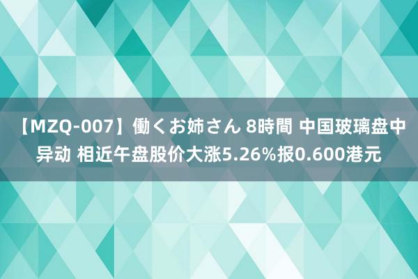 【MZQ-007】働くお姉さん 8時間 中国玻璃盘中异动 相近午盘股价大涨5.26%报0.600港元