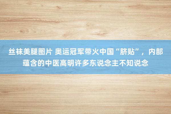 丝袜美腿图片 奥运冠军带火中国“脐贴”，内部蕴含的中医高明许多东说念主不知说念