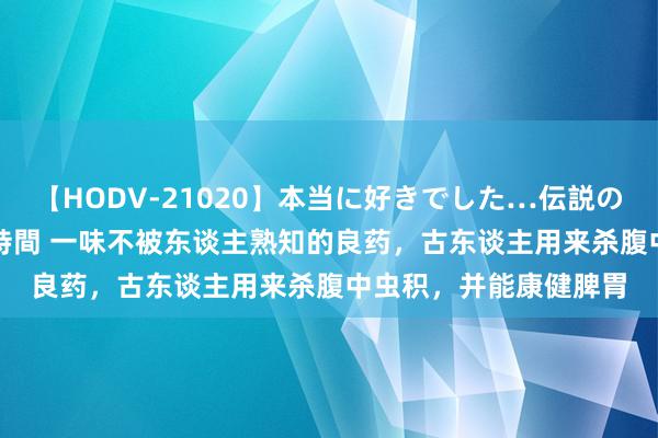 【HODV-21020】本当に好きでした…伝説の清純派AV女優 3人2時間 一味不被东谈主熟知的良药，古东谈主用来杀腹中虫积，并能康健脾胃