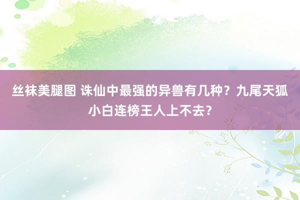 丝袜美腿图 诛仙中最强的异兽有几种？九尾天狐小白连榜王人上不去？