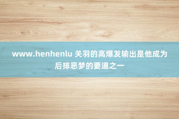 www.henhenlu 关羽的高爆发输出是他成为后排恶梦的要道之一