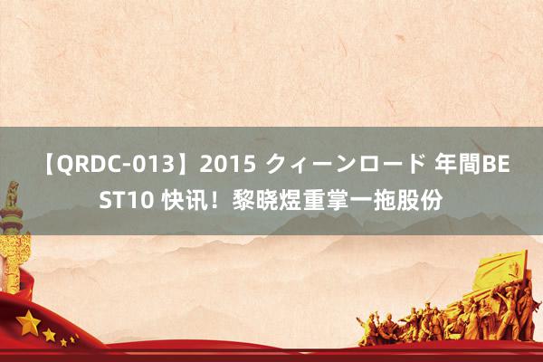 【QRDC-013】2015 クィーンロード 年間BEST10 快讯！黎晓煜重掌一拖股份