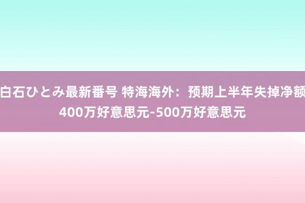 白石ひとみ最新番号 特海海外：预期上半年失掉净额400万好意思元-500万好意思元