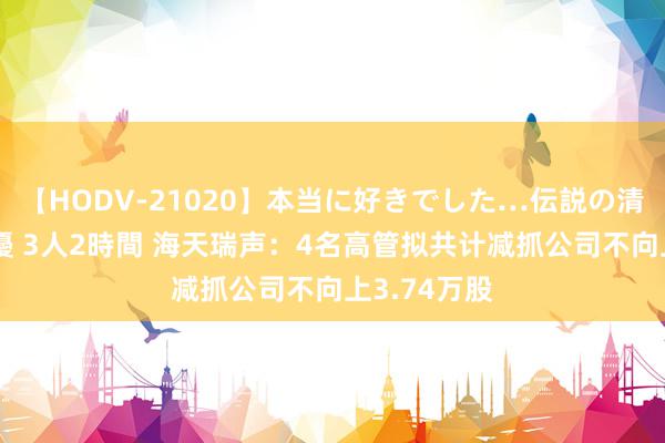 【HODV-21020】本当に好きでした…伝説の清純派AV女優 3人2時間 海天瑞声：4名高管拟共计减抓公司不向上3.74万股