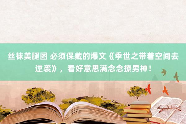 丝袜美腿图 必须保藏的爆文《季世之带着空间去逆袭》，看好意思满念念撩男神！