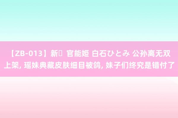 【ZB-013】新・官能姫 白石ひとみ 公孙离无双上架, 瑶妹典藏皮肤细目被鸽, 妹子们终究是错付了