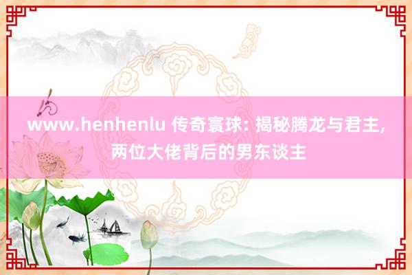 www.henhenlu 传奇寰球: 揭秘腾龙与君主, 两位大佬背后的男东谈主