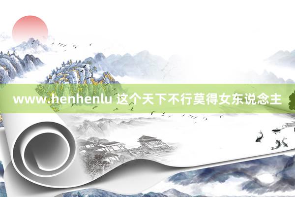 www.henhenlu 这个天下不行莫得女东说念主