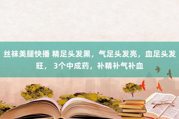 丝袜美腿快播 精足头发黑，气足头发亮，血足头发旺， 3个中成药，补精补气补血