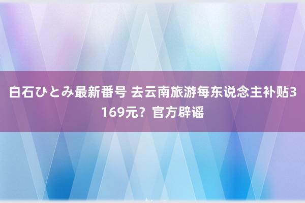 白石ひとみ最新番号 去云南旅游每东说念主补贴3169元？官方辟谣