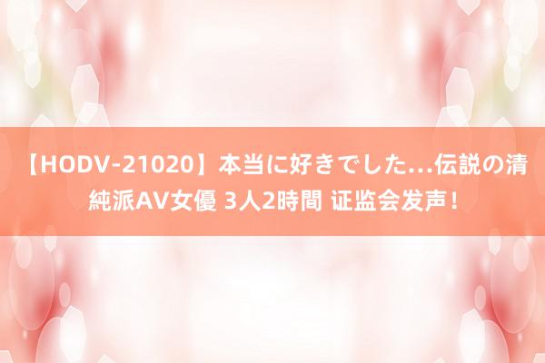 【HODV-21020】本当に好きでした…伝説の清純派AV女優 3人2時間 证监会发声！