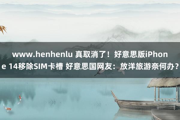 www.henhenlu 真取消了！好意思版iPhone 14移除SIM卡槽 好意思国网友：放洋旅游奈何办？