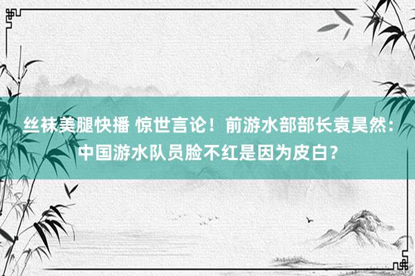 丝袜美腿快播 惊世言论！前游水部部长袁昊然：中国游水队员脸不红是因为皮白？