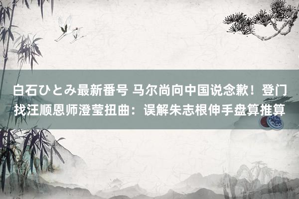 白石ひとみ最新番号 马尔尚向中国说念歉！登门找汪顺恩师澄莹扭曲：误解朱志根伸手盘算推算