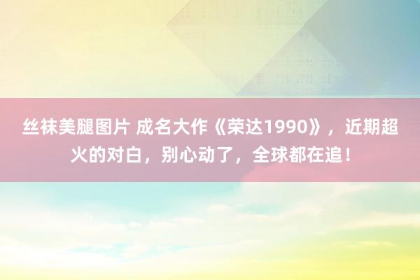 丝袜美腿图片 成名大作《荣达1990》，近期超火的对白，别心动了，全球都在追！