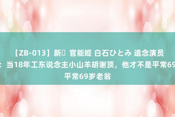 【ZB-013】新・官能姫 白石ひとみ 追念演员尚铁龙：当18年工东说念主小山羊胡谢顶，他才不是平常69岁老翁