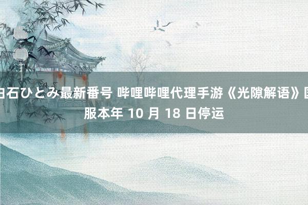 白石ひとみ最新番号 哔哩哔哩代理手游《光隙解语》国服本年 10 月 18 日停运