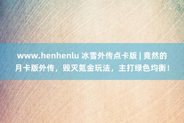 www.henhenlu 冰雪外传点卡版 | 竟然的月卡版外传，毁灭氪金玩法，主打绿色均衡！