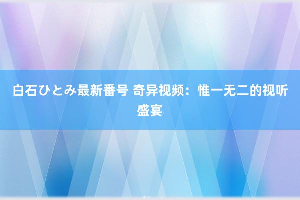 白石ひとみ最新番号 奇异视频：惟一无二的视听盛宴