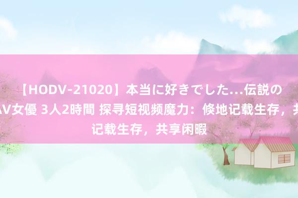 【HODV-21020】本当に好きでした…伝説の清純派AV女優 3人2時間 探寻短视频魔力：倏地记载生存，共享闲暇