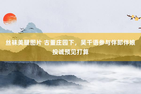 丝袜美腿图片 古董庄园下，吴千语参与伴郎伴娘投诚预见打算