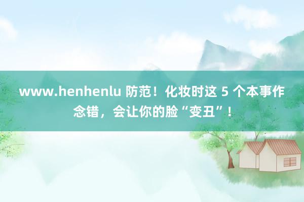 www.henhenlu 防范！化妆时这 5 个本事作念错，会让你的脸“变丑”！