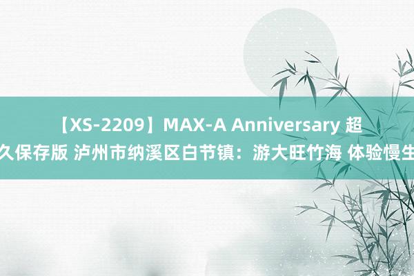 【XS-2209】MAX-A Anniversary 超永久保存版 泸州市纳溪区白节镇：游大旺竹海 体验慢生涯