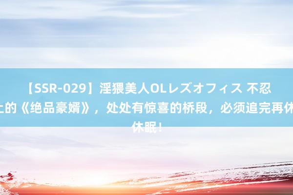 【SSR-029】淫猥美人OLレズオフィス 不忍为止的《绝品豪婿》，处处有惊喜的桥段，必须追完再休眠！