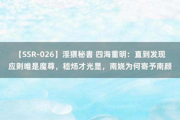 【SSR-026】淫猥秘書 四海重明：直到发现应则唯是魔尊，嵇炀才光显，南娆为何寄予南颜