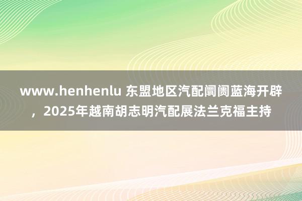 www.henhenlu 东盟地区汽配阛阓蓝海开辟，2025年越南胡志明汽配展法兰克福主持