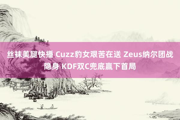 丝袜美腿快播 Cuzz豹女艰苦在送 Zeus纳尔团战隐身 KDF双C兜底赢下首局