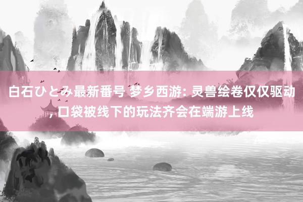 白石ひとみ最新番号 梦乡西游: 灵兽绘卷仅仅驱动, 口袋被线下的玩法齐会在端游上线