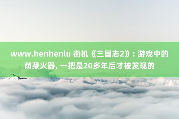 www.henhenlu 街机《三国志2》: 游戏中的荫藏火器, 一把是20多年后才被发现的