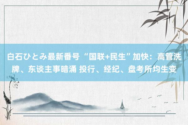 白石ひとみ最新番号 “国联+民生”加快：高管洗牌、东谈主事暗涌 投行、经纪、盘考所均生变