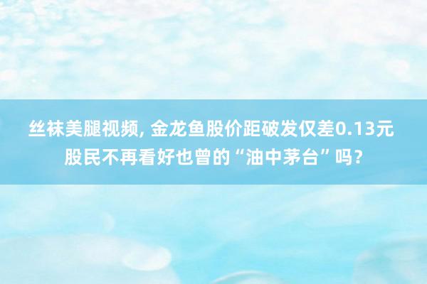 丝袜美腿视频, 金龙鱼股价距破发仅差0.13元 股民不再看好也曾的“油中茅台”吗？