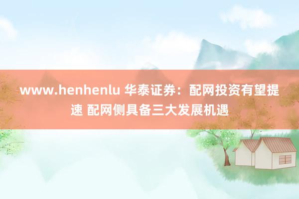 www.henhenlu 华泰证券：配网投资有望提速 配网侧具备三大发展机遇