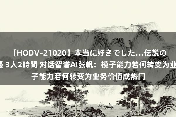 【HODV-21020】本当に好きでした…伝説の清純派AV女優 3人2時間 对话智谱AI张帆：模子能力若何转变为业务价值成热门