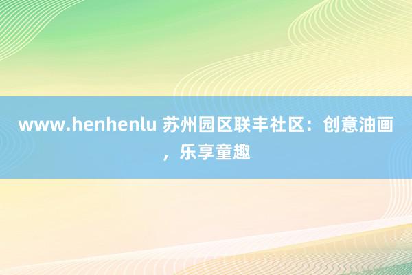 www.henhenlu 苏州园区联丰社区：创意油画，乐享童趣