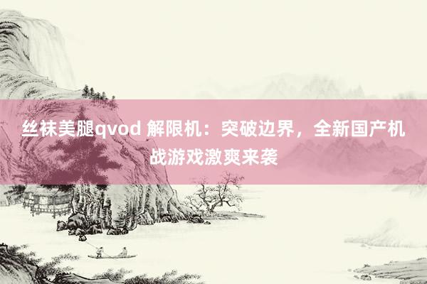 丝袜美腿qvod 解限机：突破边界，全新国产机战游戏激爽来袭