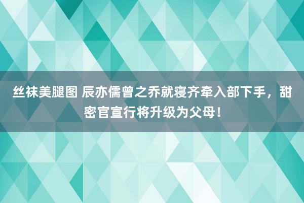 丝袜美腿图 辰亦儒曾之乔就寝齐牵入部下手，甜密官宣行将升级为父母！