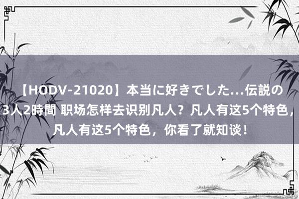 【HODV-21020】本当に好きでした…伝説の清純派AV女優 3人2時間 职场怎样去识别凡人？凡人有这5个特色，你看了就知谈！