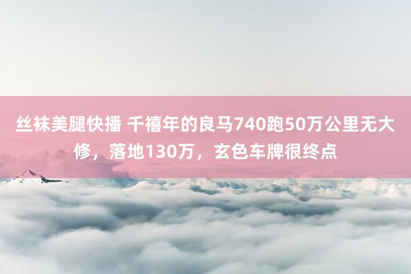 丝袜美腿快播 千禧年的良马740跑50万公里无大修，落地130万，玄色车牌很终点