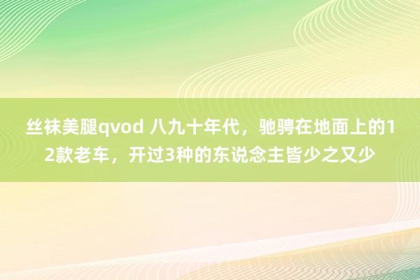 丝袜美腿qvod 八九十年代，驰骋在地面上的12款老车，开过3种的东说念主皆少之又少