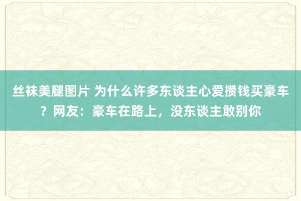 丝袜美腿图片 为什么许多东谈主心爱攒钱买豪车？网友：豪车在路上，没东谈主敢别你