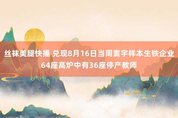 丝袜美腿快播 兑现8月16日当周寰宇样本生铁企业64座高炉中有36座停产教师