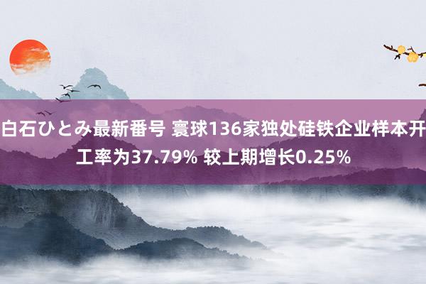 白石ひとみ最新番号 寰球136家独处硅铁企业样本开工率为37.79% 较上期增长0.25%