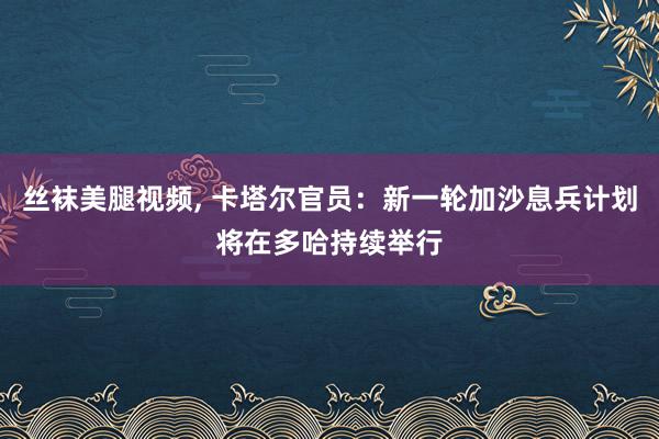 丝袜美腿视频, 卡塔尔官员：新一轮加沙息兵计划将在多哈持续举行