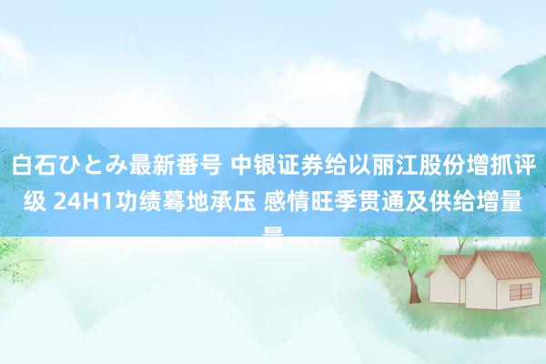 白石ひとみ最新番号 中银证券给以丽江股份增抓评级 24H1功绩蓦地承压 感情旺季贯通及供给增量